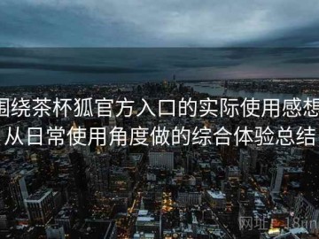 围绕茶杯狐官方入口的实际使用感想：从日常使用角度做的综合体验总结