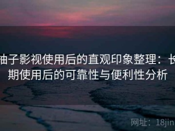 柚子影视使用后的直观印象整理：长期使用后的可靠性与便利性分析