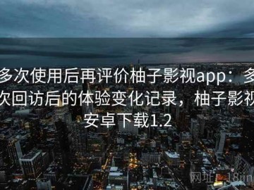 多次使用后再评价柚子影视app：多次回访后的体验变化记录，柚子影视安卓下载1.2