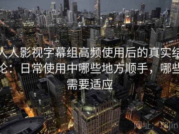 人人影视字幕组高频使用后的真实结论：日常使用中哪些地方顺手，哪些需要适应