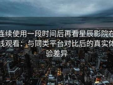 连续使用一段时间后再看星辰影院在线观看：与同类平台对比后的真实体验差异