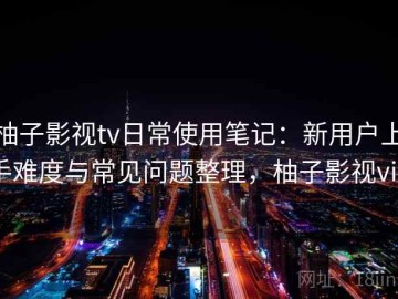 柚子影视tv日常使用笔记：新用户上手难度与常见问题整理，柚子影视vip
