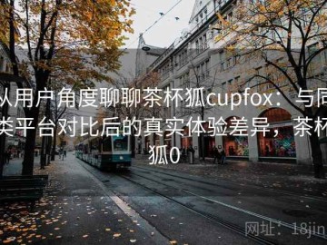 从用户角度聊聊茶杯狐cupfox：与同类平台对比后的真实体验差异，茶杯狐0