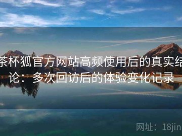 茶杯狐官方网站高频使用后的真实结论：多次回访后的体验变化记录
