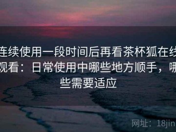 连续使用一段时间后再看茶杯狐在线观看：日常使用中哪些地方顺手，哪些需要适应