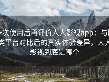多次使用后再评价人人影视app：与同类平台对比后的真实体验差异，人人影视到底是哪个