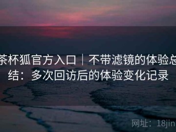 茶杯狐官方入口｜不带滤镜的体验总结：多次回访后的体验变化记录