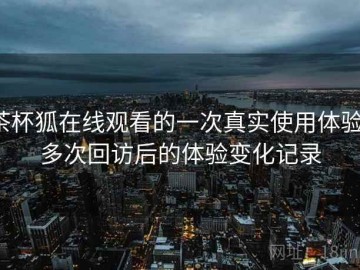 茶杯狐在线观看的一次真实使用体验：多次回访后的体验变化记录