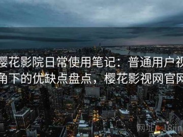 樱花影院日常使用笔记：普通用户视角下的优缺点盘点，樱花影视网官网