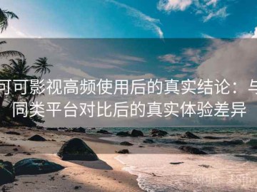 可可影视高频使用后的真实结论：与同类平台对比后的真实体验差异