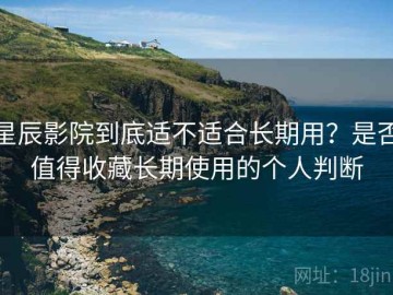 星辰影院到底适不适合长期用？是否值得收藏长期使用的个人判断