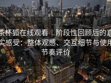 茶杯狐在线观看｜阶段性回顾后的真实感受：整体观感、交互细节与使用节奏评价
