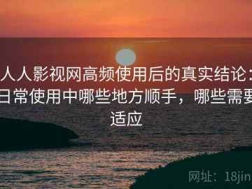 人人影视网高频使用后的真实结论：日常使用中哪些地方顺手，哪些需要适应
