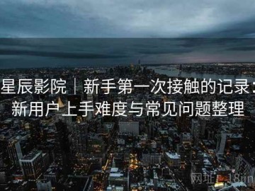 星辰影院｜新手第一次接触的记录：新用户上手难度与常见问题整理
