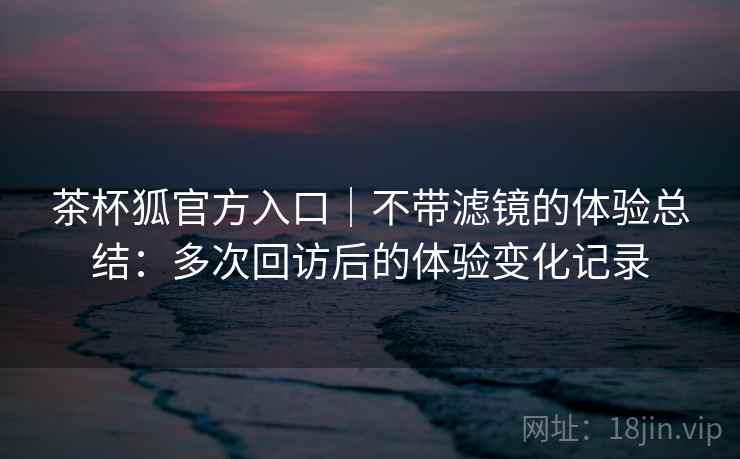 茶杯狐官方入口|不带滤镜的体验总结:多次回访后的体验变化记录 茶杯狐官方入口|不带滤镜的体验总结:多次回访后的体验变化记录