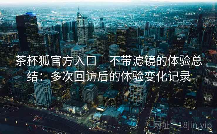 茶杯狐官方入口|不带滤镜的体验总结:多次回访后的体验变化记录 茶杯狐官方入口|不带滤镜的体验总结:多次回访后的体验变化记录