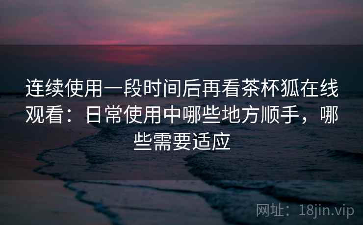 连续使用一段时间后再看茶杯狐在线观看:日常使用中哪些地方顺手,哪些需要适应 连续使用一段时间后再看茶杯狐在线观看:日常使用中哪些地方顺手,哪些需要适应