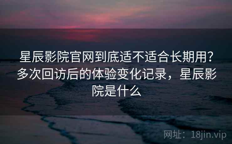 星辰影院官网到底适不适合长期用?多次回访后的体验变化记录,星辰影院是什么 星辰影院官网到底适不适合长期用?多次回访后的体验变化记录,星辰影院是什么