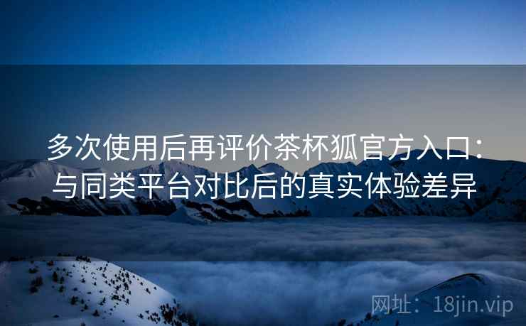 多次使用后再评价茶杯狐官方入口：与同类平台对比后的真实体验差异