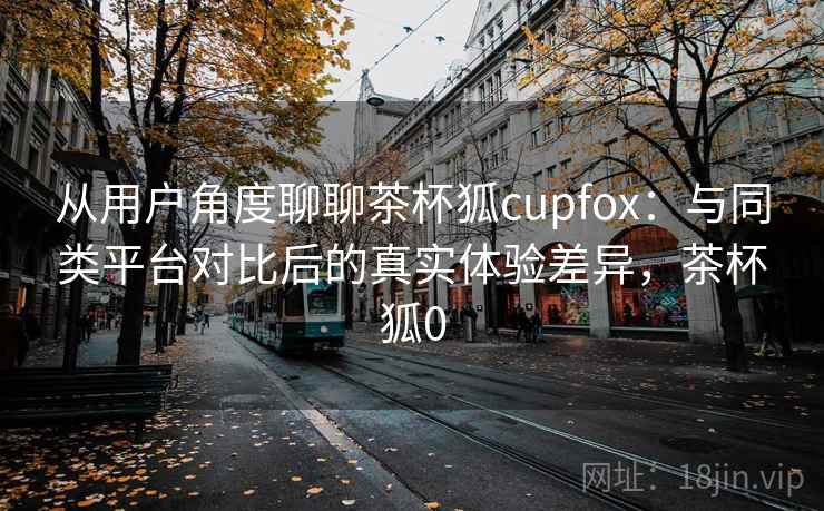 从用户角度聊聊茶杯狐cupfox：与同类平台对比后的真实体验差异，茶杯狐0