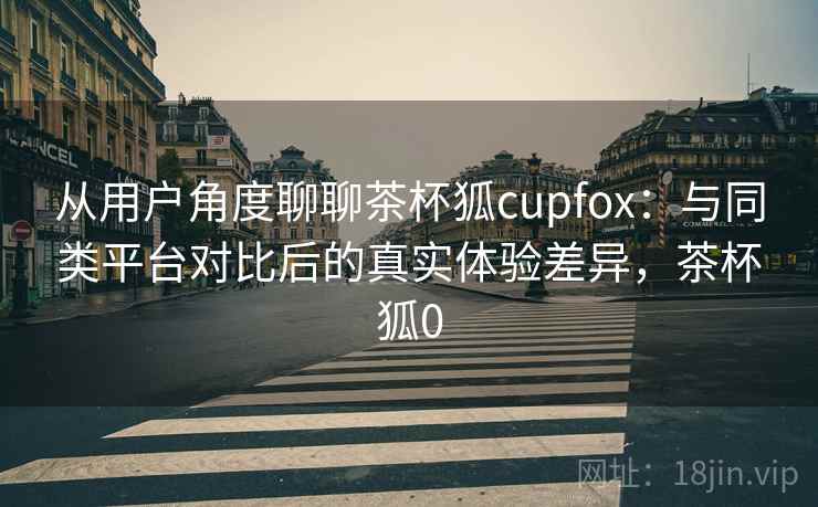 从用户角度聊聊茶杯狐cupfox：与同类平台对比后的真实体验差异，茶杯狐0