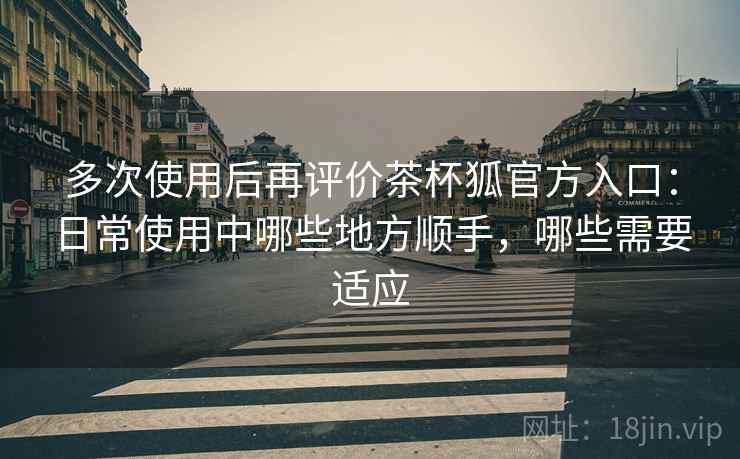 多次使用后再评价茶杯狐官方入口:日常使用中哪些地方顺手,哪些需要适应 多次使用后再评价茶杯狐官方入口:日常使用中哪些地方顺手,哪些需要适应