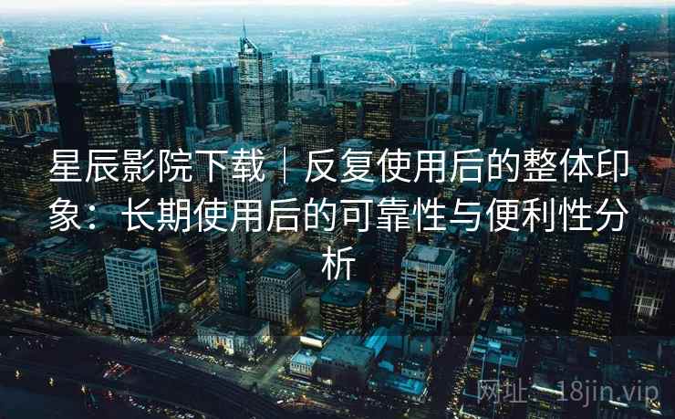 星辰影院下载|反复使用后的整体印象:长期使用后的可靠性与便利性分析 星辰影院下载|反复使用后的整体印象:长期使用后的可靠性与便利性分析