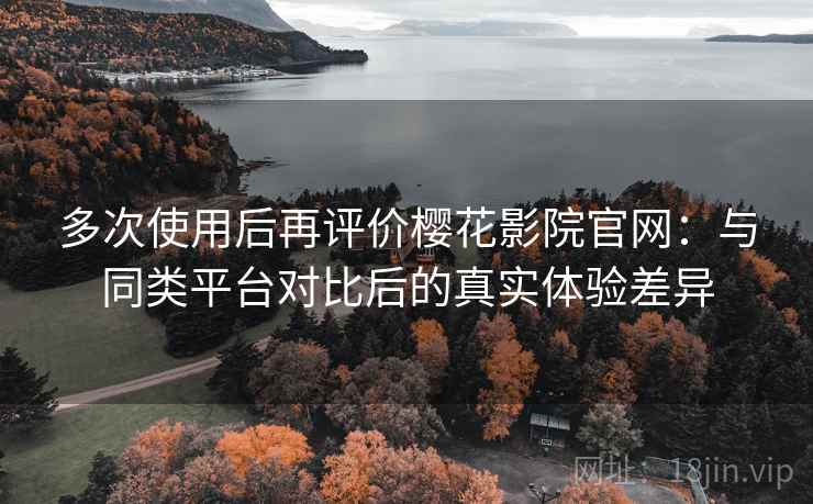 多次使用后再评价樱花影院官网：与同类平台对比后的真实体验差异