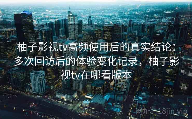 柚子影视tv高频使用后的真实结论：多次回访后的体验变化记录，柚子影视tv在哪看版本