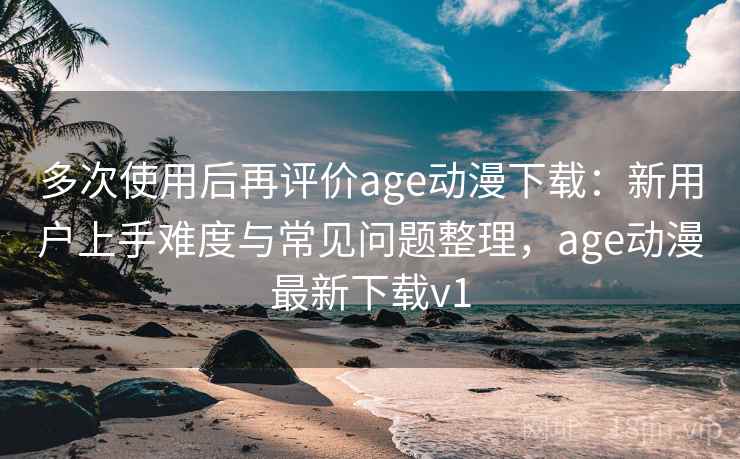 多次使用后再评价age动漫下载：新用户上手难度与常见问题整理，age动漫最新下载v1