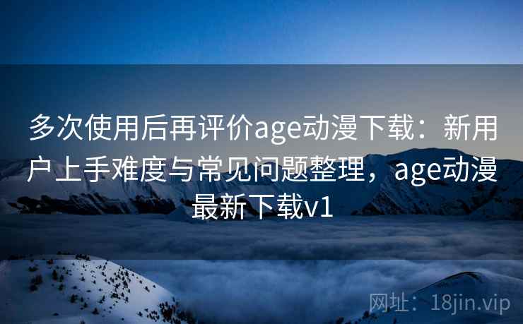 多次使用后再评价age动漫下载：新用户上手难度与常见问题整理，age动漫最新下载v1