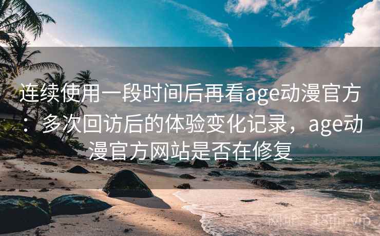 连续使用一段时间后再看age动漫官方：多次回访后的体验变化记录，age动漫官方网站是否在修复