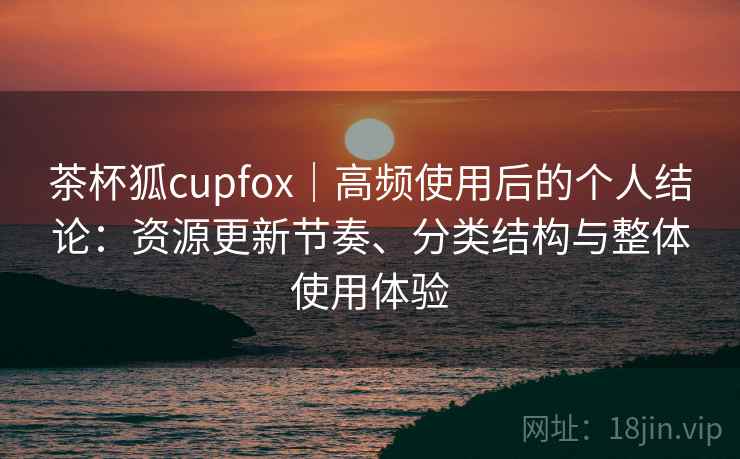 茶杯狐cupfox｜高频使用后的个人结论：资源更新节奏、分类结构与整体使用体验