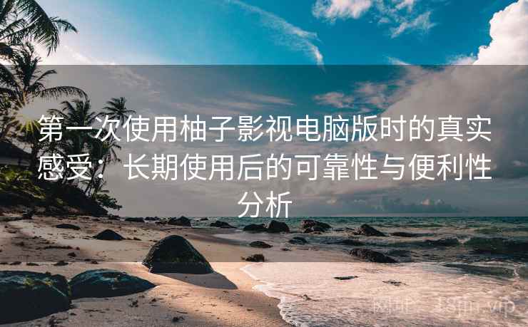第一次使用柚子影视电脑版时的真实感受：长期使用后的可靠性与便利性分析