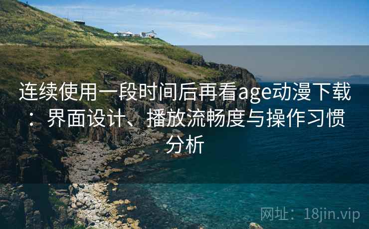 连续使用一段时间后再看age动漫下载：界面设计、播放流畅度与操作习惯分析