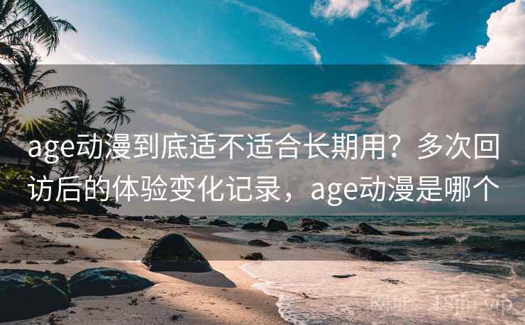 age动漫到底适不适合长期用？多次回访后的体验变化记录，age动漫是哪个
