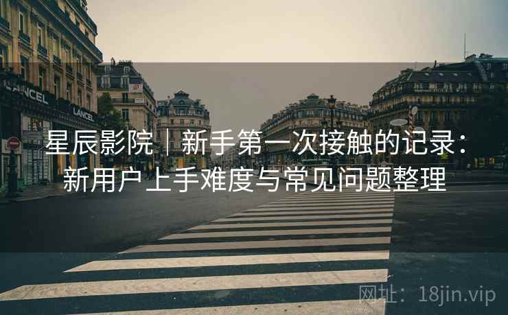 星辰影院｜新手第一次接触的记录：新用户上手难度与常见问题整理