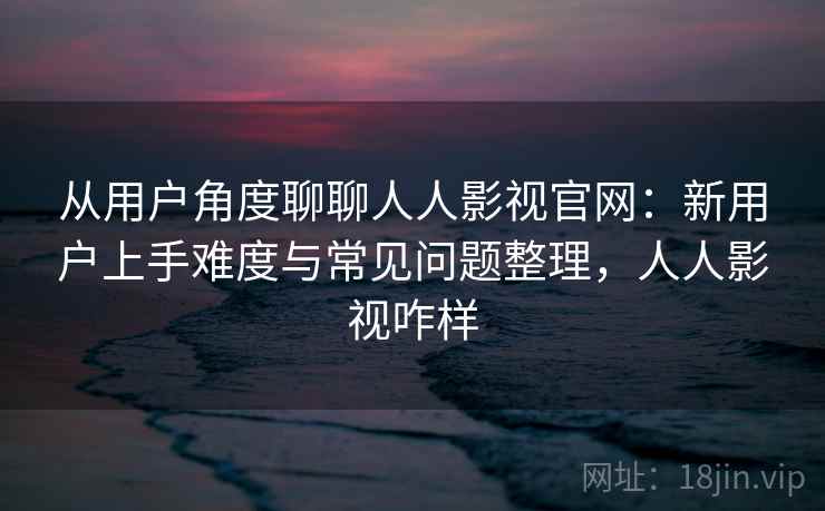 从用户角度聊聊人人影视官网：新用户上手难度与常见问题整理，人人影视咋样