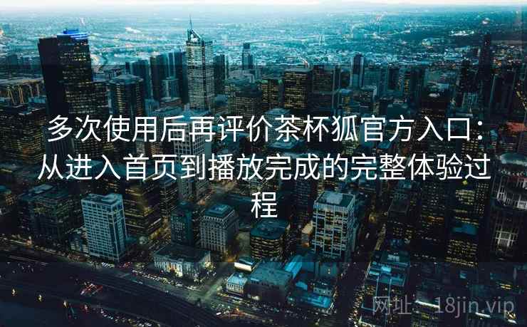 多次使用后再评价茶杯狐官方入口：从进入首页到播放完成的完整体验过程