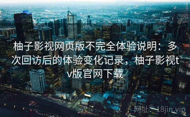 柚子影视网页版不完全体验说明：多次回访后的体验变化记录，柚子影视tv版官网下载