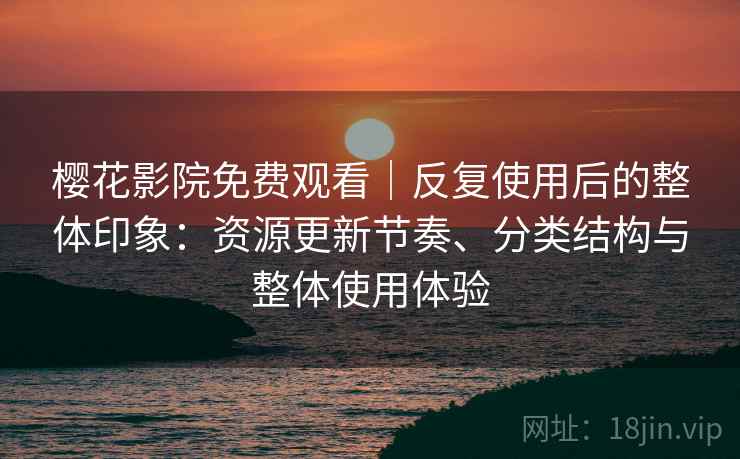 樱花影院免费观看｜反复使用后的整体印象：资源更新节奏、分类结构与整体使用体验