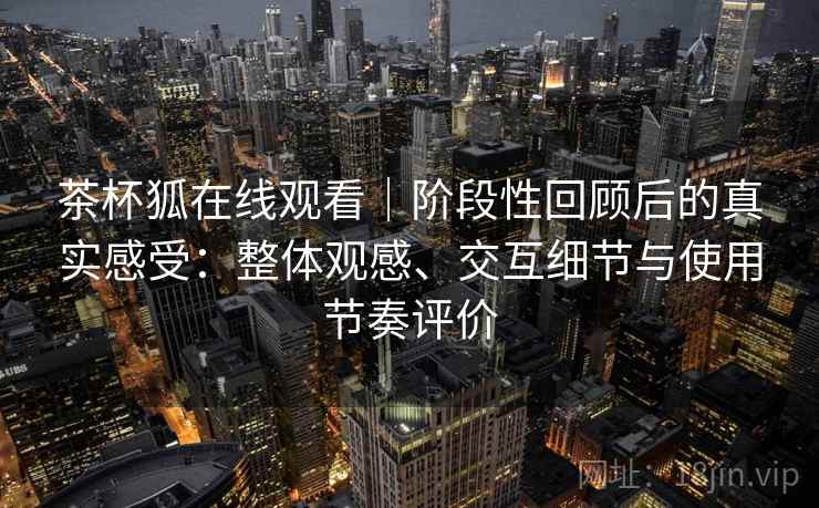 茶杯狐在线观看｜阶段性回顾后的真实感受：整体观感、交互细节与使用节奏评价