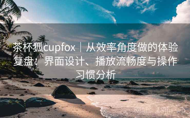 茶杯狐cupfox｜从效率角度做的体验复盘：界面设计、播放流畅度与操作习惯分析