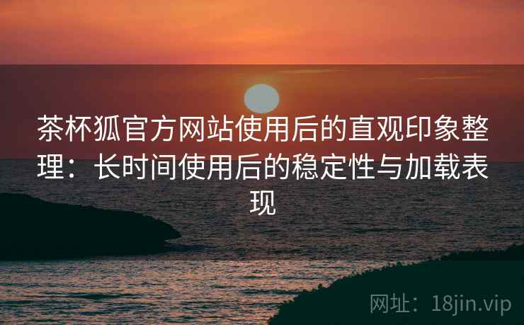 茶杯狐官方网站使用后的直观印象整理：长时间使用后的稳定性与加载表现