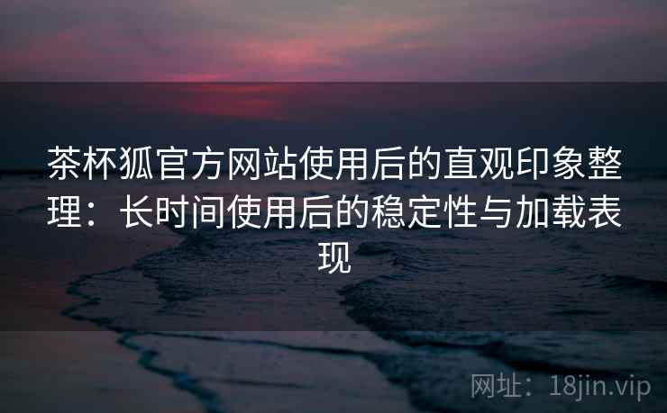茶杯狐官方网站使用后的直观印象整理：长时间使用后的稳定性与加载表现