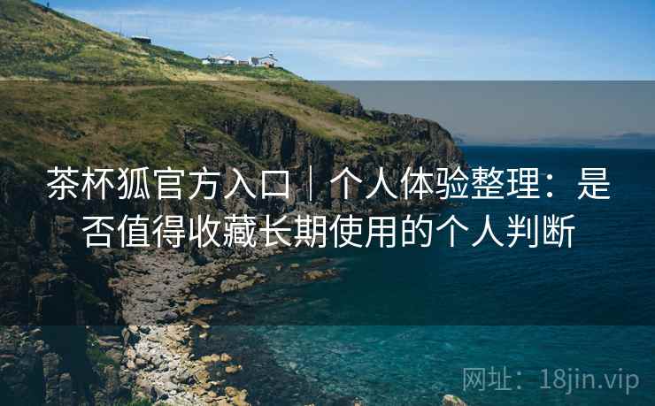 茶杯狐官方入口｜个人体验整理：是否值得收藏长期使用的个人判断