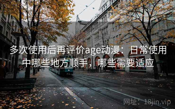 多次使用后再评价age动漫:日常使用中哪些地方顺手,哪些需要适应 多次使用后再评价age动漫:日常使用中哪些地方顺手,哪些需要适应
