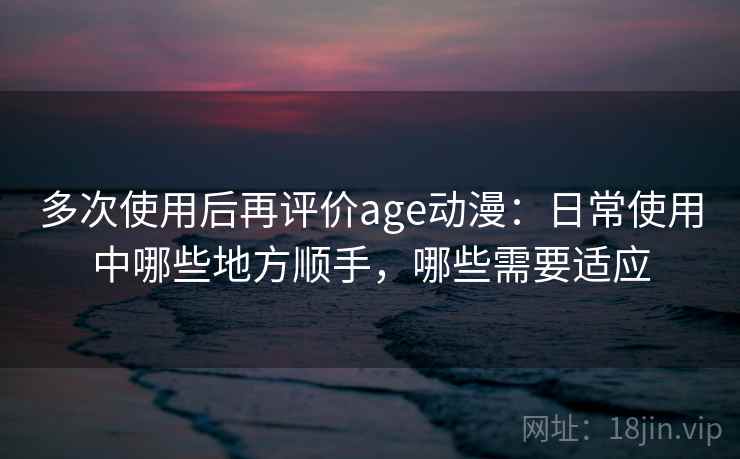多次使用后再评价age动漫:日常使用中哪些地方顺手,哪些需要适应 多次使用后再评价age动漫:日常使用中哪些地方顺手,哪些需要适应