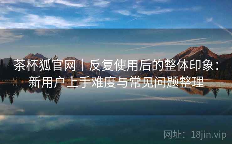 茶杯狐官网|反复使用后的整体印象:新用户上手难度与常见问题整理 茶杯狐官网|反复使用后的整体印象:新用户上手难度与常见问题整理