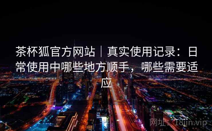 茶杯狐官方网站｜真实使用记录：日常使用中哪些地方顺手，哪些需要适应